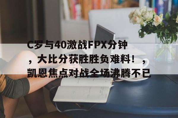 开云平台-C罗与40激战FPX分钟，大比分获胜胜负难料！，凯恩焦点对战全场沸腾不已的简单介绍