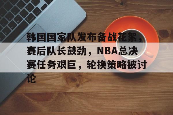 开云体育-包含韩国国家队发布备战花絮，赛后队长鼓劲，NBA总决赛任务艰巨，轮换策略被讨论的词条